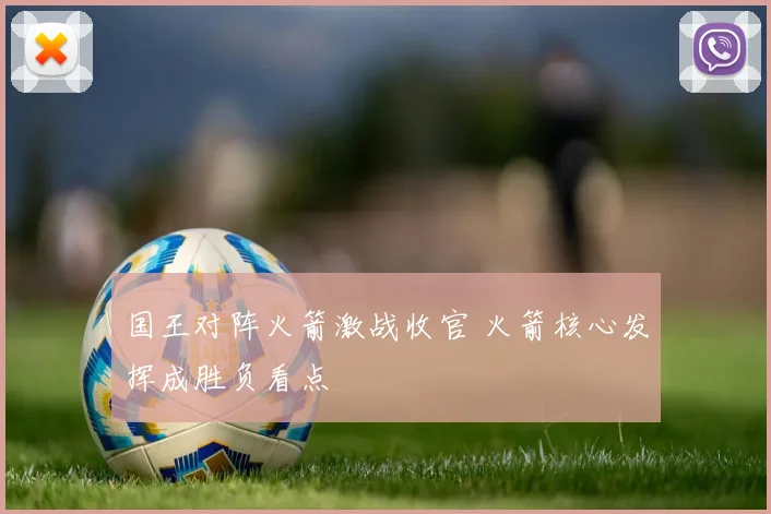 国王对阵火箭激战收官 火箭核心发挥成胜负看点