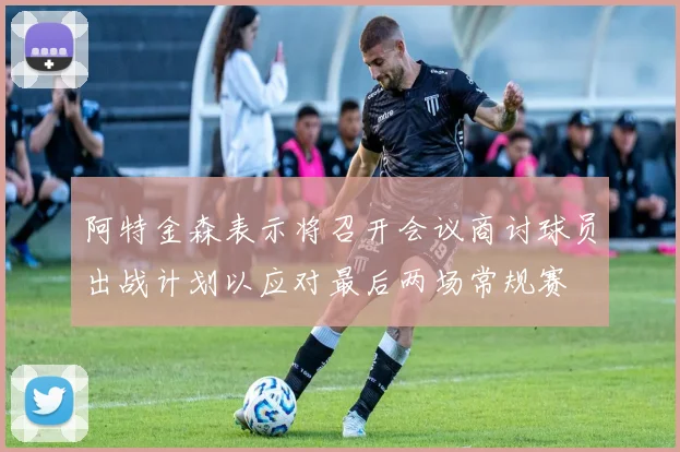 阿特金森表示将召开会议商讨球员出战计划以应对最后两场常规赛