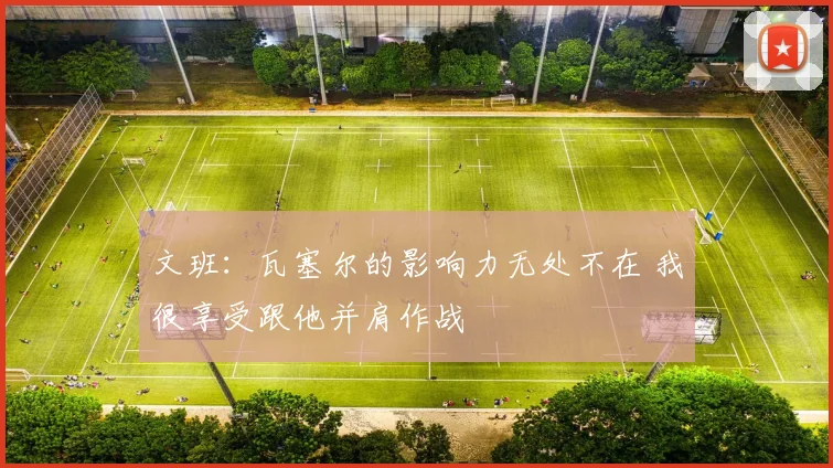 文班：瓦塞尔的影响力无处不在 我很享受跟他并肩作战