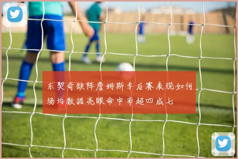 东契奇缺阵詹姆斯季后赛表现如何场均数据亮眼命中率超四成七