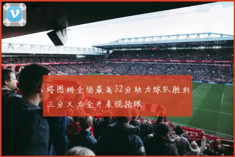 塔图姆全场最高32分助力球队胜利三分火力全开表现抢眼