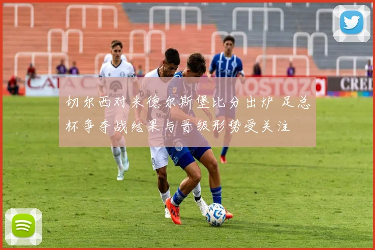 切尔西对米德尔斯堡比分出炉 足总杯争夺战结果与晋级形势受关注
