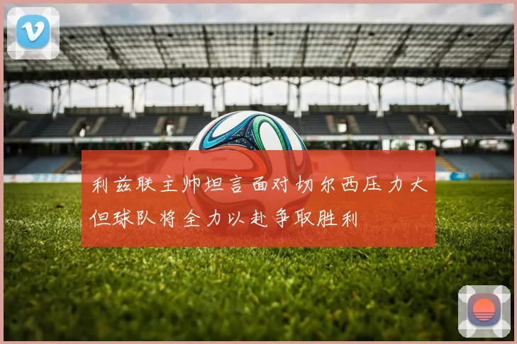 利兹联主帅坦言面对切尔西压力大但球队将全力以赴争取胜利
