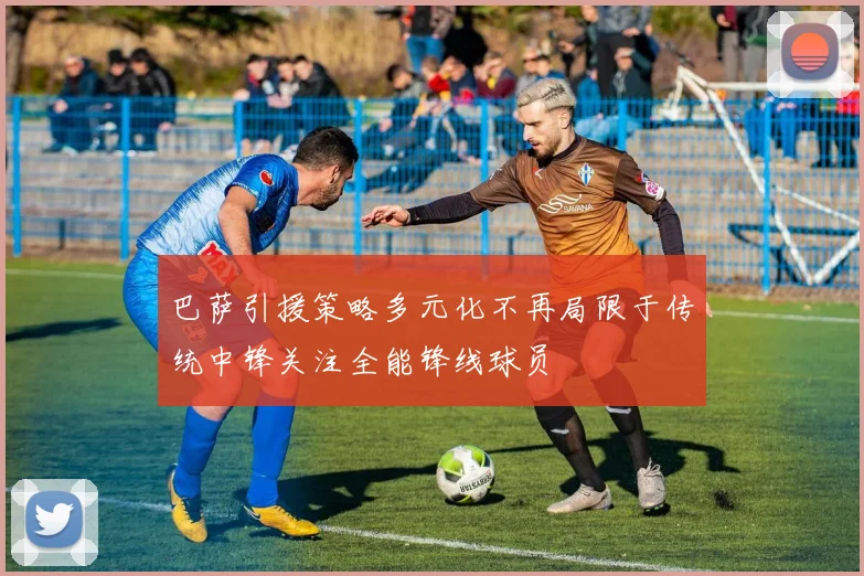 巴萨引援策略多元化不再局限于传统中锋关注全能锋线球员