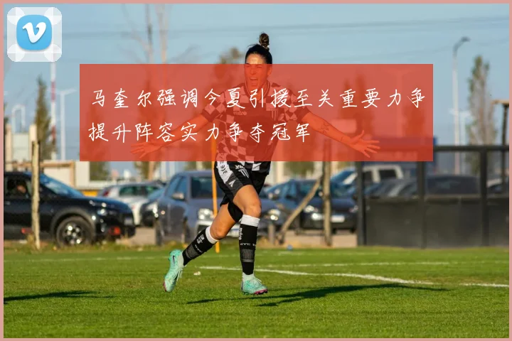 马奎尔强调今夏引援至关重要力争提升阵容实力争夺冠军