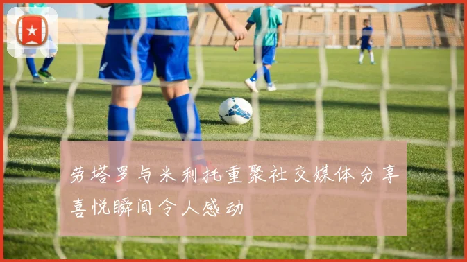 劳塔罗与米利托重聚社交媒体分享喜悦瞬间令人感动