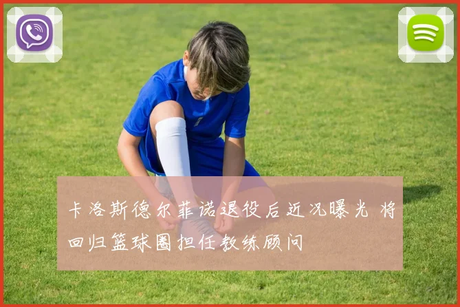 卡洛斯德尔菲诺退役后近况曝光 将回归篮球圈担任教练顾问