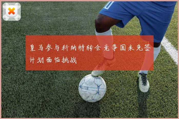 皇马参与科纳特转会竞争国米免签计划面临挑战